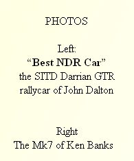 
PHOTOS

Left:
“Best NDR Car”
the SITD Darrian GTR
rallycar of John Dalton 


Right
     The Mk7 of Ken Banks